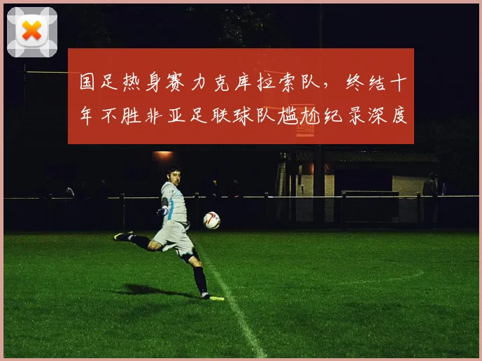 国足热身赛力克库拉索队，终结十年不胜非亚足联球队尴尬纪录深度解析