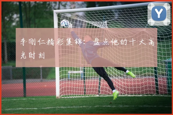 李刚仁精彩集锦:盘点他的十大高光时刻