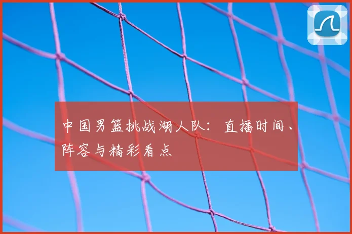 中国男篮挑战湖人队:直播时间、阵容与精彩看点