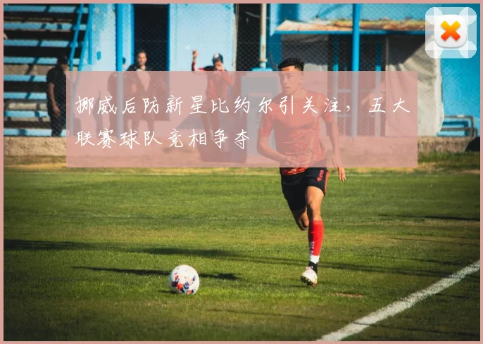 挪威后防新星比约尔引关注,五大联赛球队竞相争夺