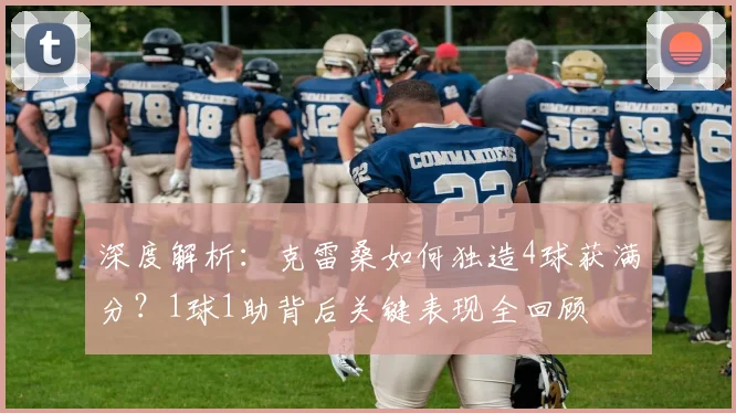 深度解析：克雷桑如何独造4球获满分？1球1助背后关键表现全回顾