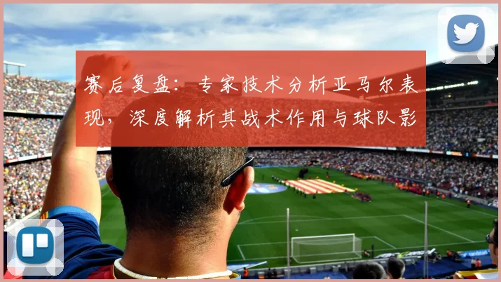 赛后复盘:专家技术分析亚马尔表现,深度解析其战术作用与球队影响