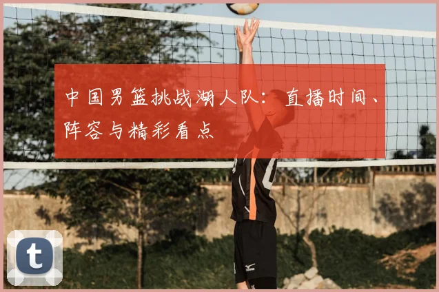 中国男篮挑战湖人队:直播时间、阵容与精彩看点