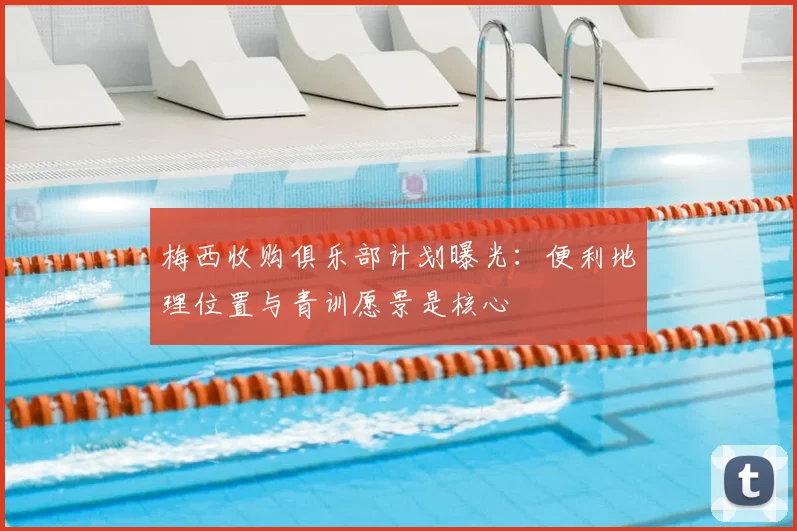 梅西收购俱乐部计划曝光：便利地理位置与青训愿景是核心