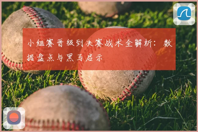 小组赛晋级到决赛战术全解析:数据盘点与黑马启示