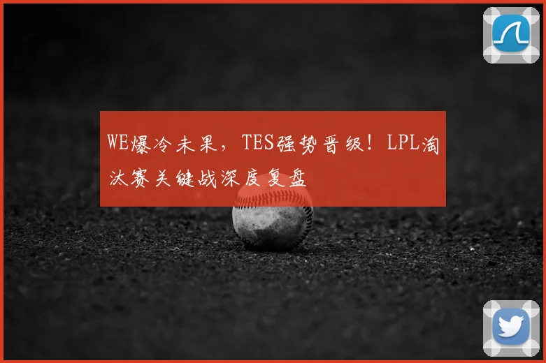 WE爆冷未果,TES强势晋级!LPL淘汰赛关键战深度复盘