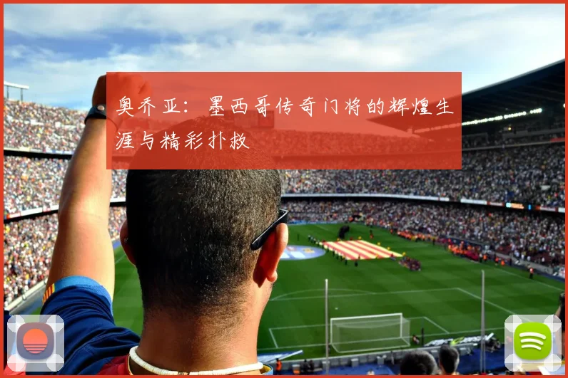 奥乔亚:墨西哥传奇门将的辉煌生涯与精彩扑救