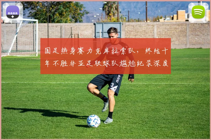国足热身赛力克库拉索队，终结十年不胜非亚足联球队尴尬纪录深度解析