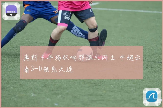 奥斯卡半场双响邓涵文闪击 中超云南3-0领先大连