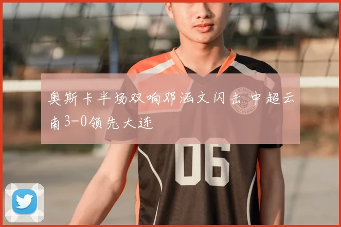奥斯卡半场双响邓涵文闪击 中超云南3-0领先大连