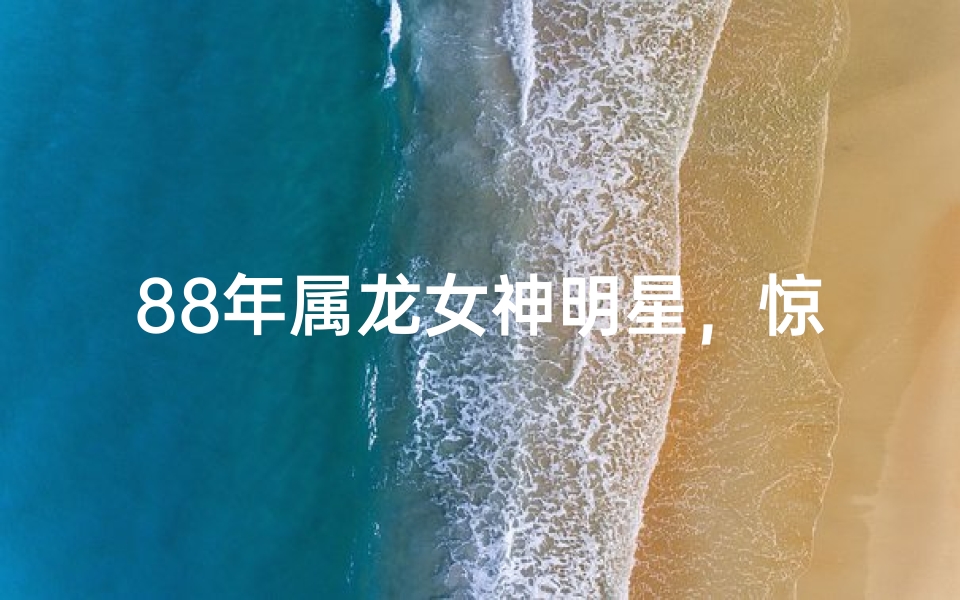 88年属龙女神明星,惊艳亮相引关注