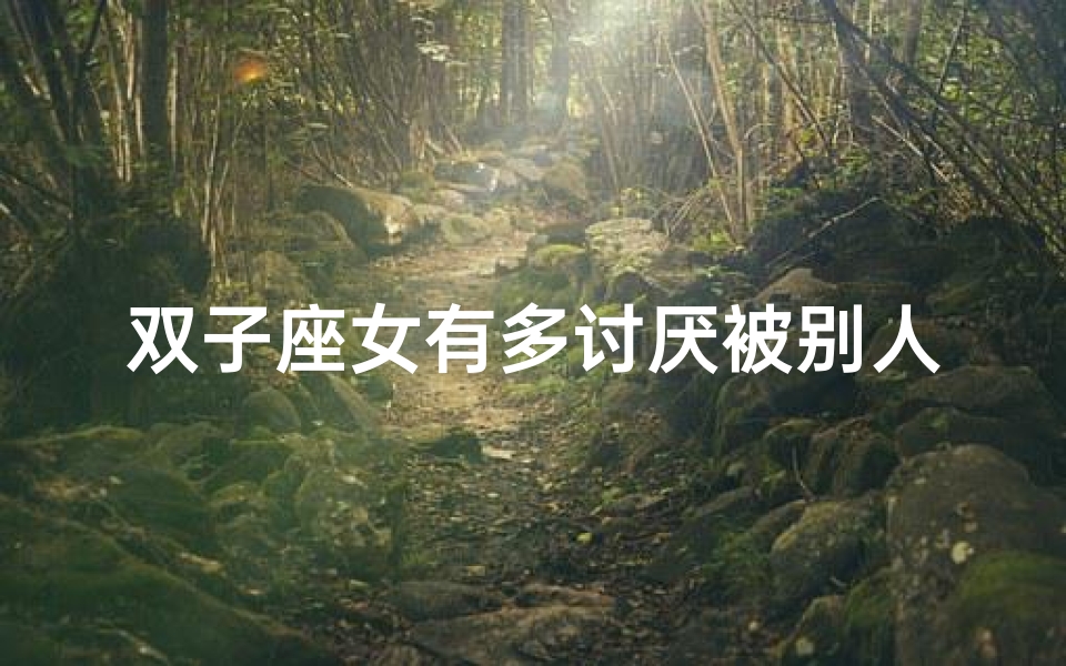 双子座女有多讨厌被别人管_双子座女生:成熟拒绝幼稚,你中招了吗?