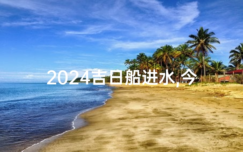 2024吉日船进水,今天船下水日子是好吗?