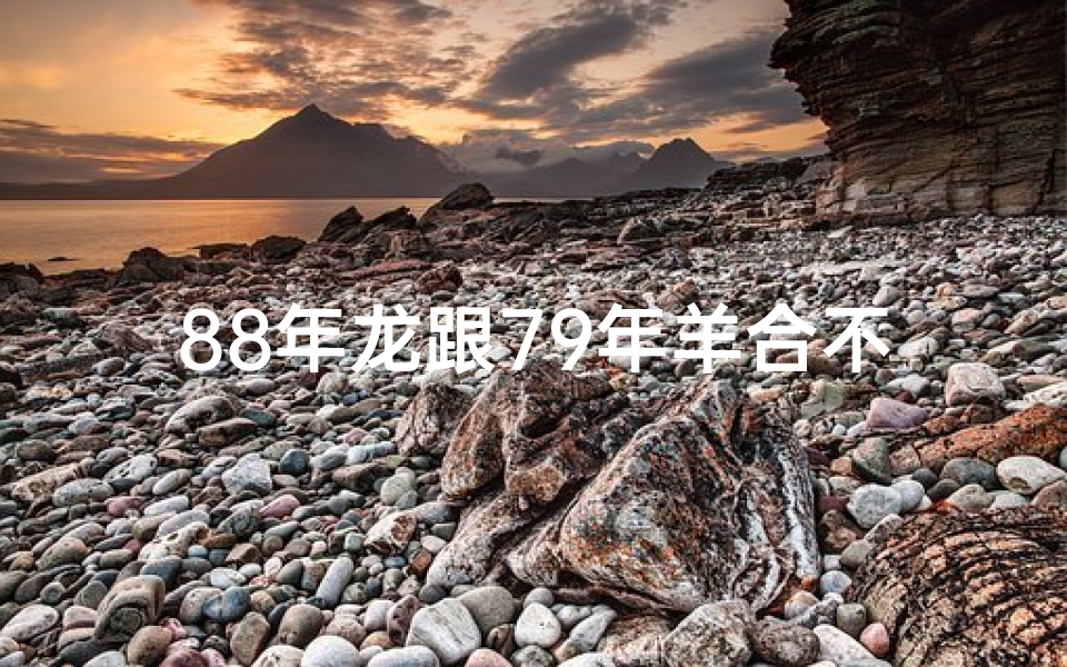 88年龙跟79年羊合不合的;龙腾羊跃:1988龙与1979羊的传奇际遇