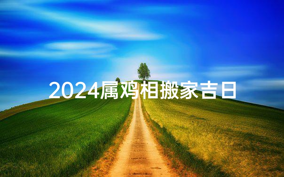 2024属鸡相搬家吉日;2024属鸡搬家吉日:喜迁新居好运来
