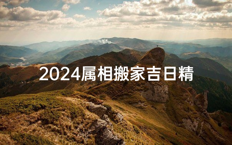 2024属相搬家吉日精选:最佳迁居良辰揭晓