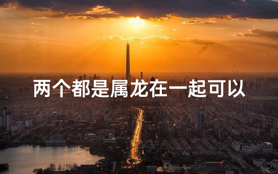 两个都是属龙在一起可以吗,龙缘相吸:属龙情侣甜蜜相遇