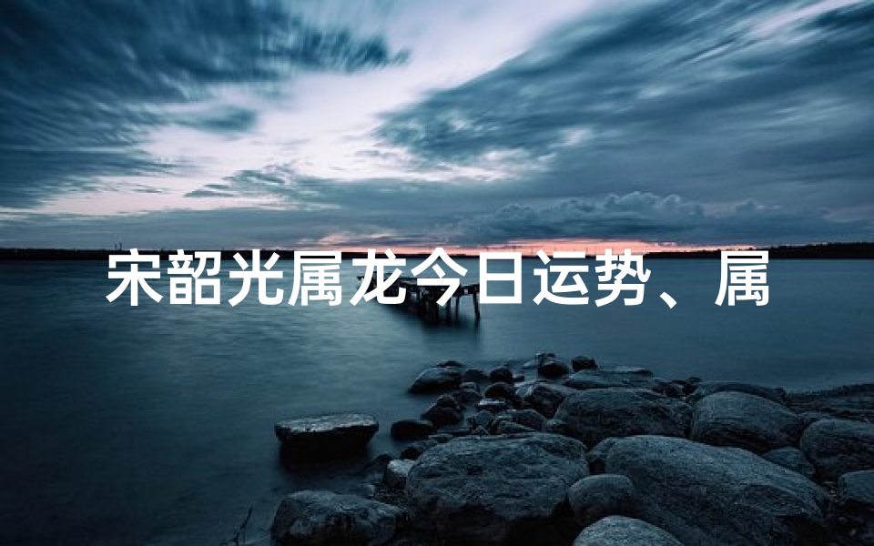 宋韶光属龙今日运势、属龙今日运势方向