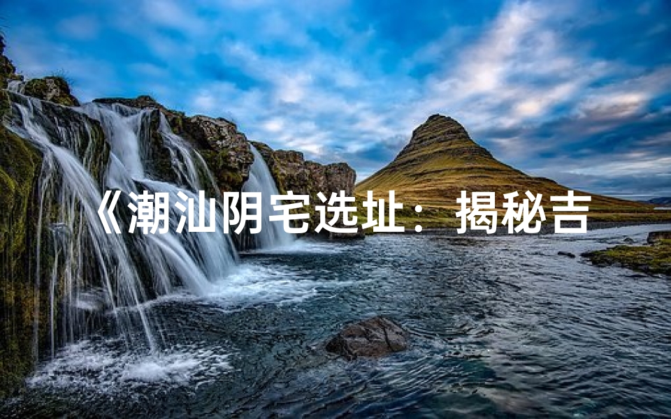 《潮汕阴宅选址:揭秘吉凶讲究之谜》