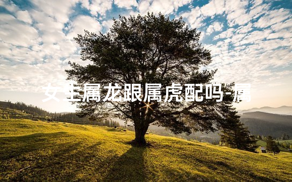 女生属龙跟属虎配吗-属龙女与属虎男,配对是否和谐?
