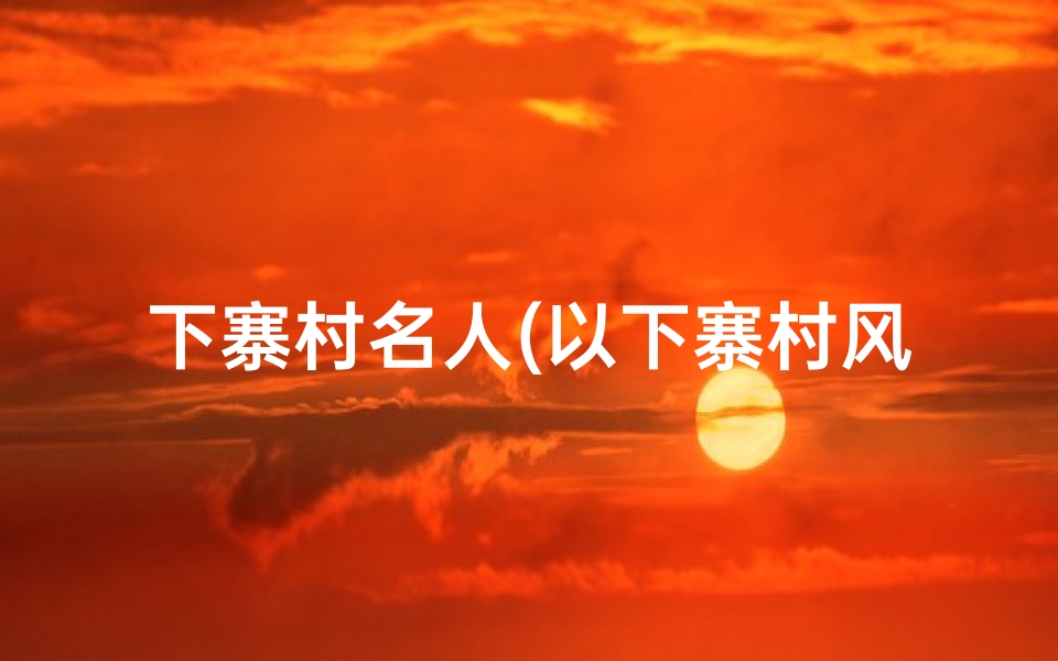 下寨村名人(以下寨村风水之谜:探寻古村魅力所在)