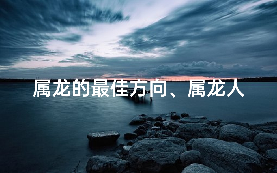 属龙的最佳方向、属龙人最佳方位揭秘:哪个方向最旺财运?
