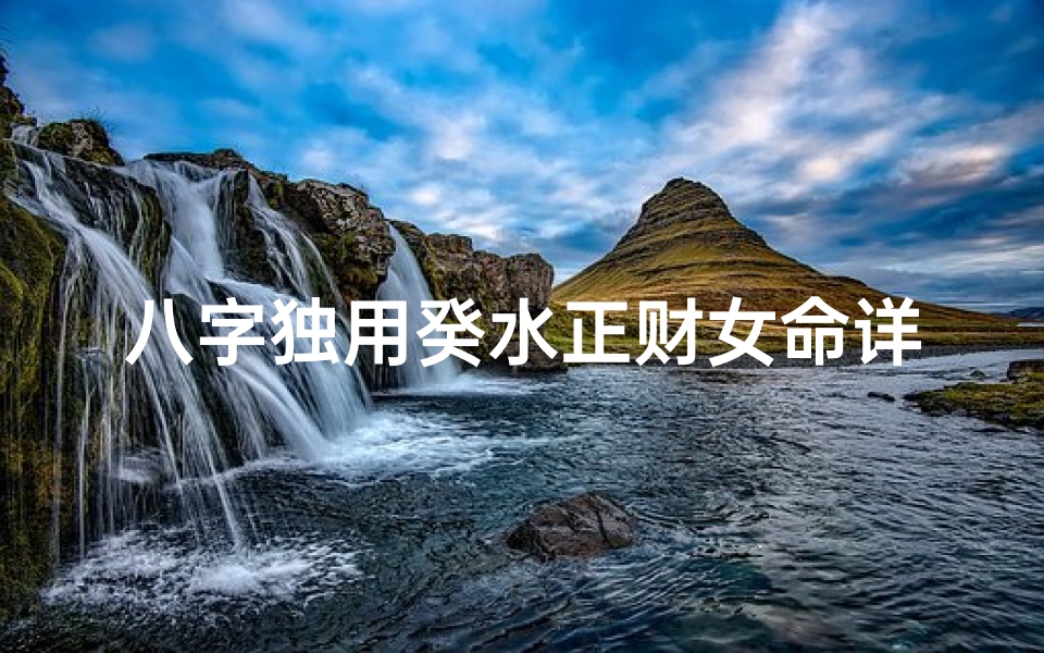 八字独用癸水正财女命详解,《癸水正财女命八字解析:财运与人生奥秘》