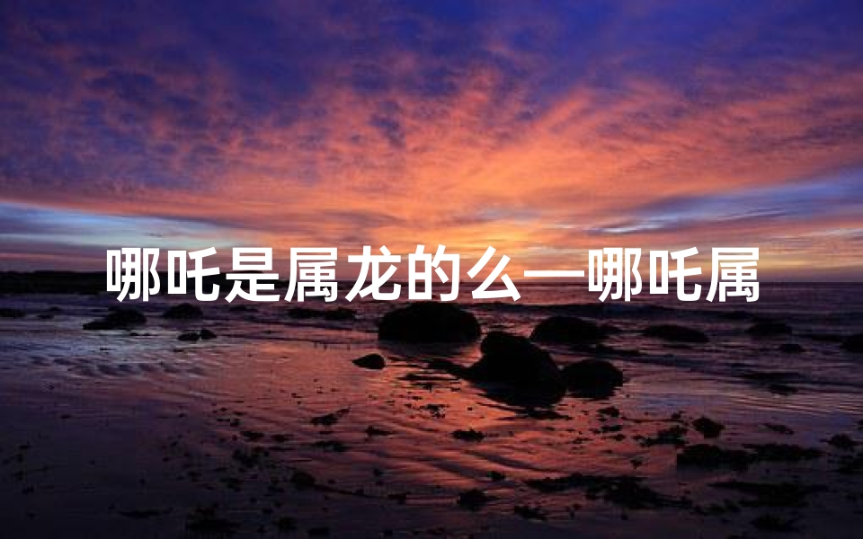 哪吒是属龙的么—哪吒属龙还是属虎？揭秘神话中的生肖之谜