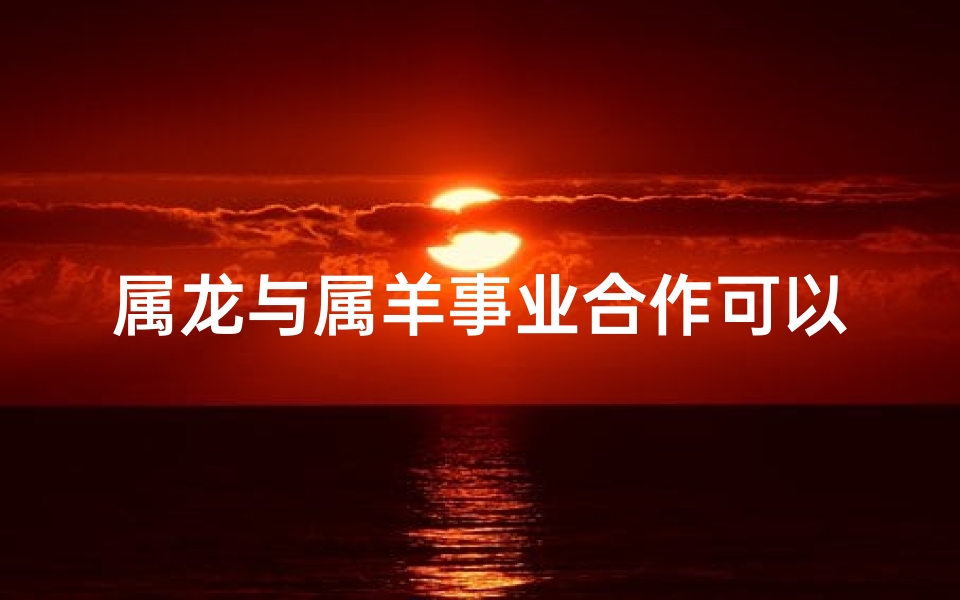 属龙与属羊事业合作可以吗、属龙跟属羊做生意可以合作吗