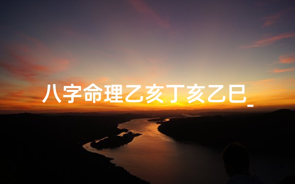 八字命理乙亥丁亥乙巳_乙亥 丁亥 丁未