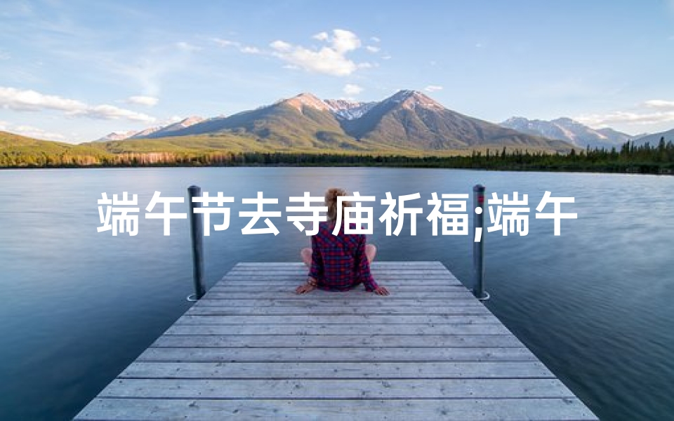 端午节去寺庙祈福;端午祈福,寺庙求签,探寻神秘缘分