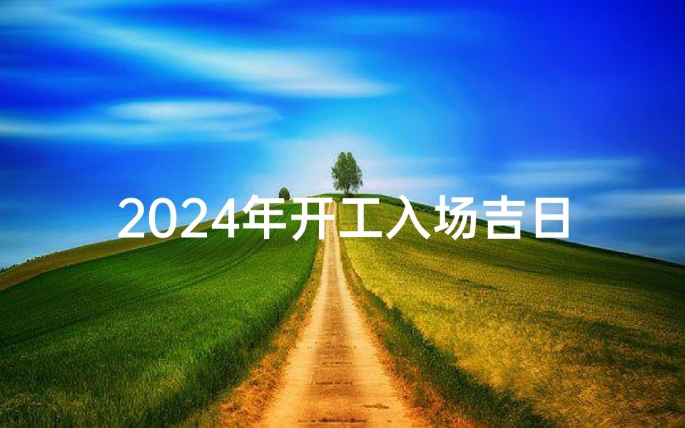 2024年开工入场吉日有哪些-2024开工大吉,入场吉日选定盛典