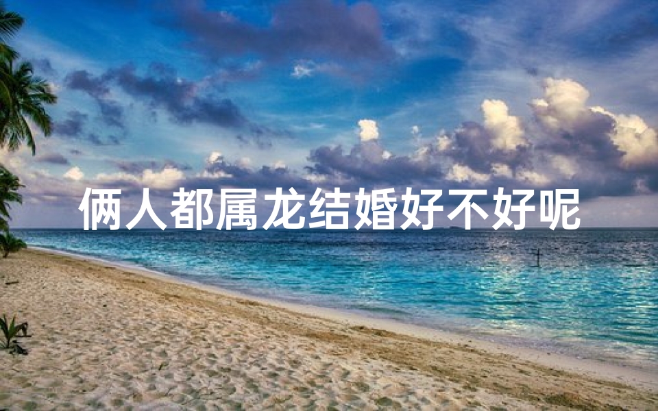 俩人都属龙结婚好不好呢;属龙夫妻缘:龙凤呈祥,佳偶天成
