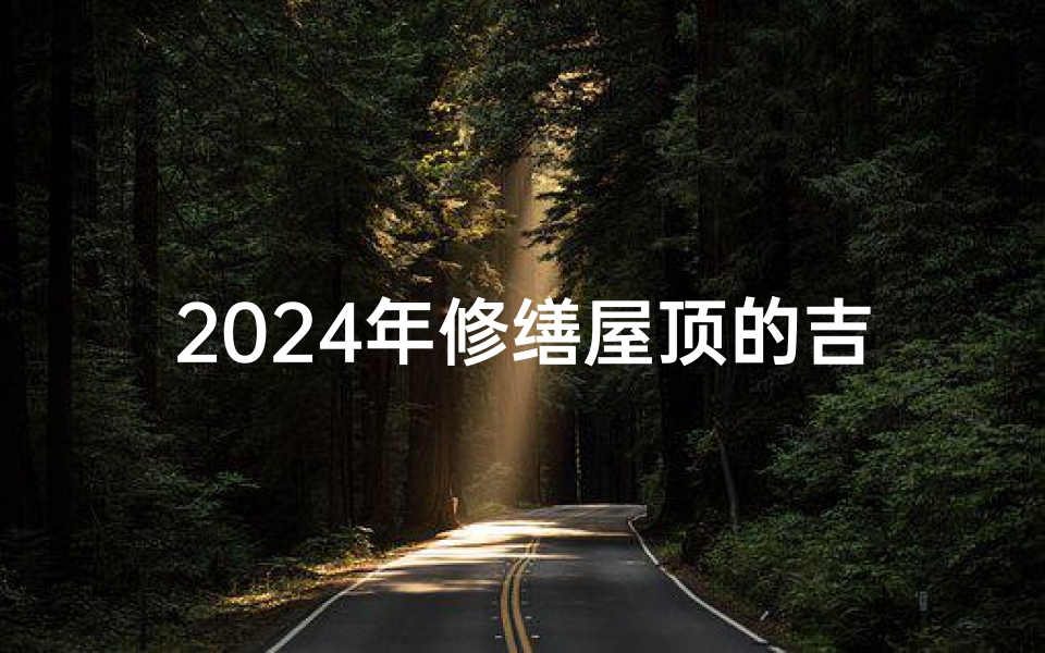 2024年修缮屋顶的吉日有哪几天-2024年修缮屋顶吉日:好运降临,家宅安康