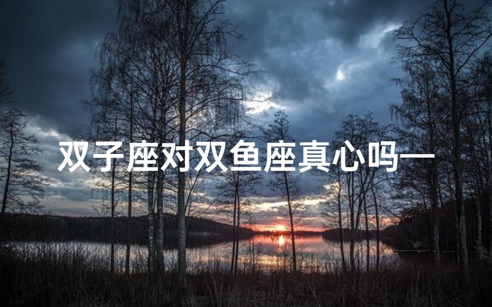 双子座对双鱼座真心吗—双子座对双鱼真心吗?揭秘星座真感情