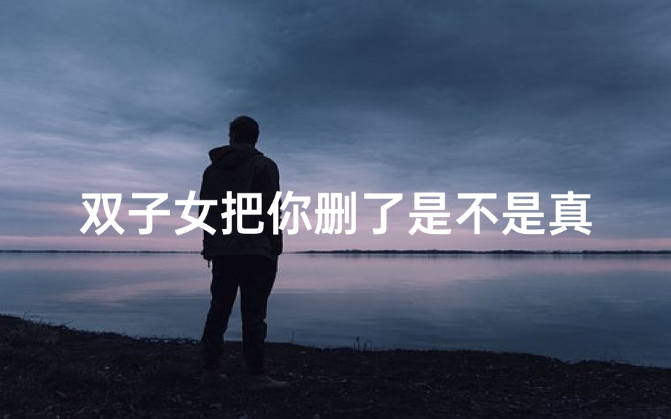 双子女把你删了是不是真的结束了、双子座女生删我好友,还有救吗?