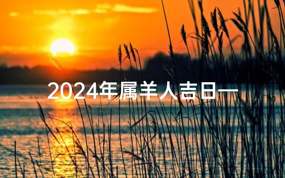 2024年属羊人吉日—《2024年属羊人吉日精选:福运亨通,吉祥如意》