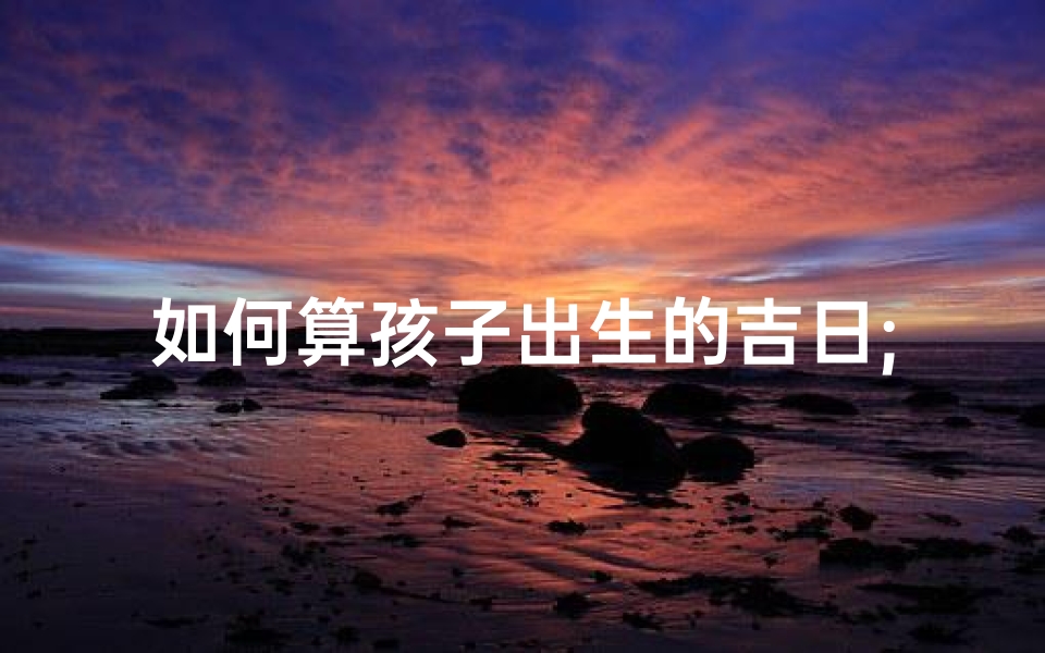如何算孩子出生的吉日;《巧算宝宝出生吉月:挑选良辰吉日的秘诀》