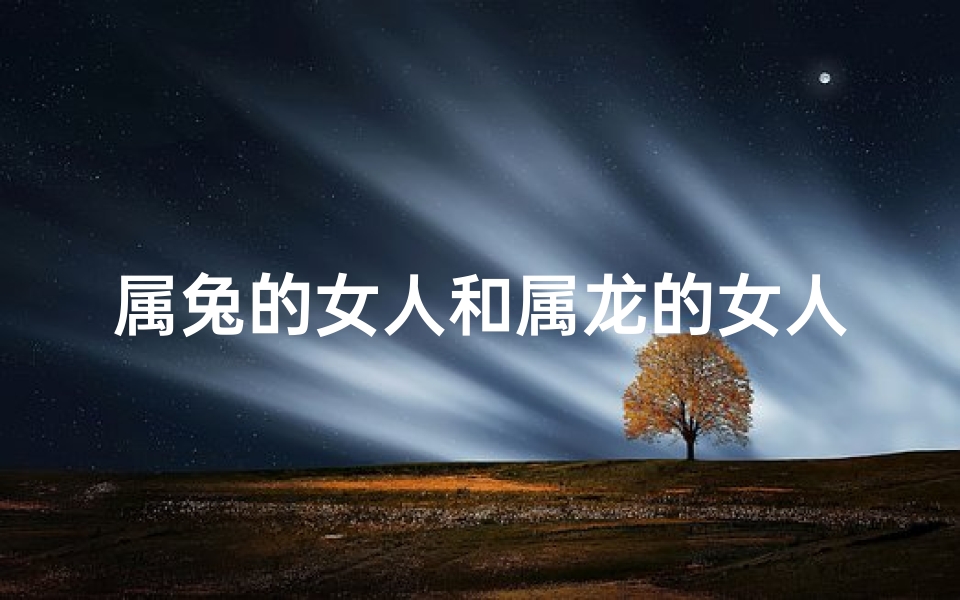 属兔的女人和属龙的女人合得来吗_兔女龙女:命运交织的奇妙缘分-算卦网