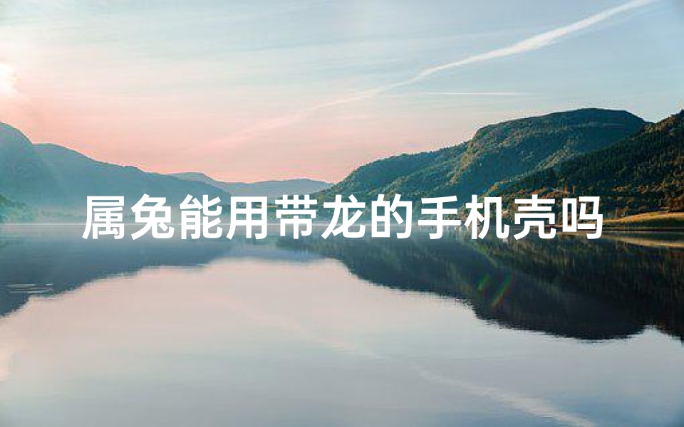 属兔能用带龙的手机壳吗,属兔能用带龙的手机壳吗?寓意吉祥还是冲突?