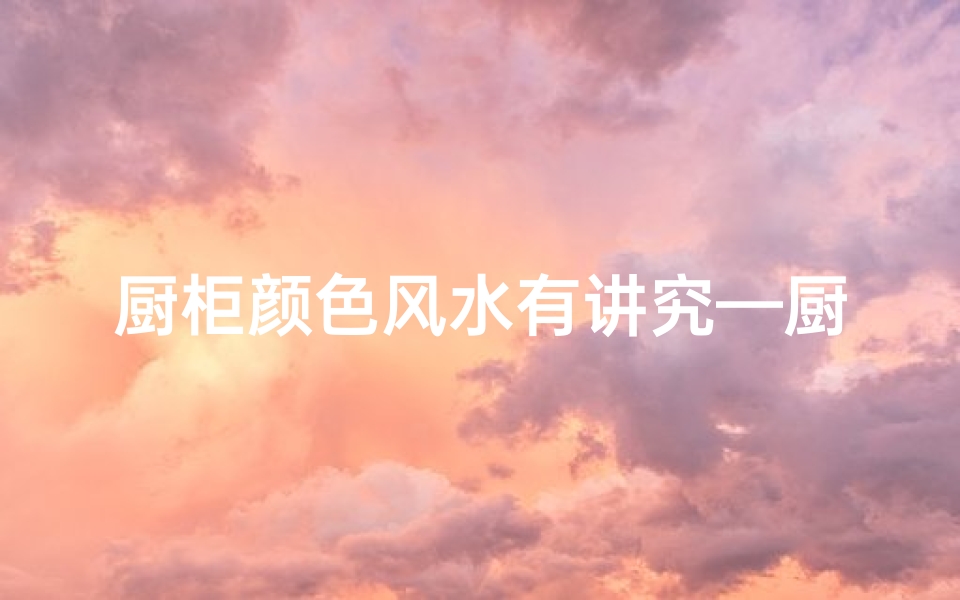 厨柜颜色风水有讲究—厨柜颜色风水揭秘:家居布局的智慧之选