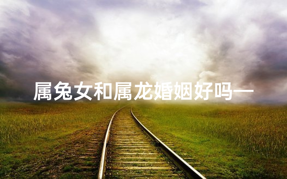 属兔女和属龙婚姻好吗—属兔的女和属龙的男婚姻相配怎么样-算卦网