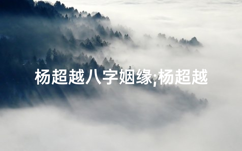 杨超越八字姻缘;杨超越八字命格揭秘:命运轨迹深度解析