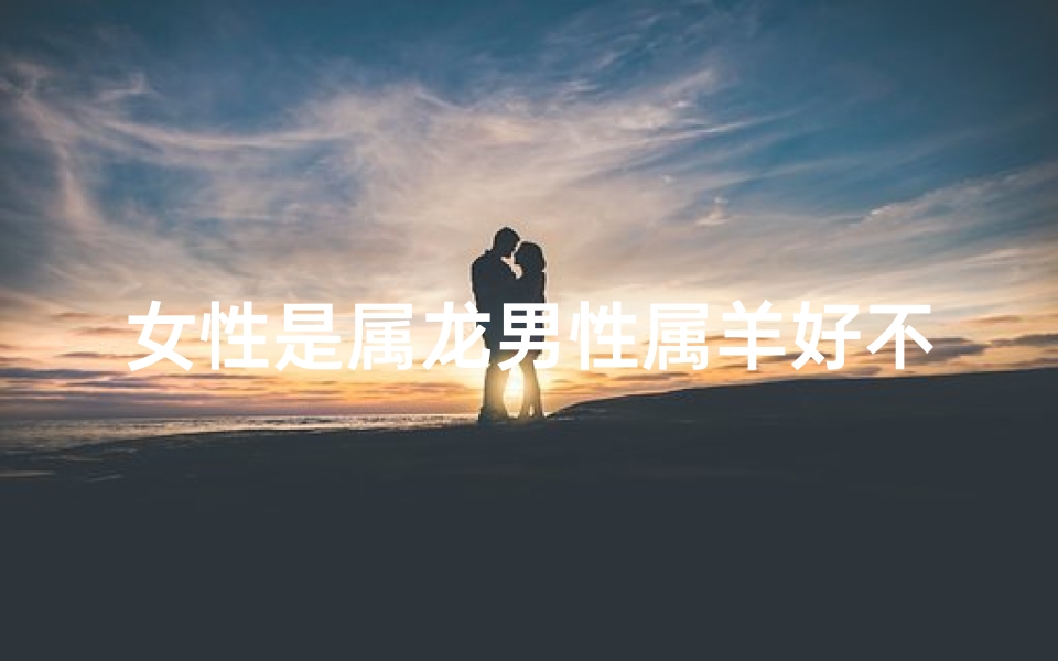 女性是属龙男性属羊好不好_女性是属龙男性属羊好不好呀