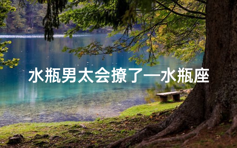 水瓶男太会撩了—水瓶座男生:撩技高超,魅力无边