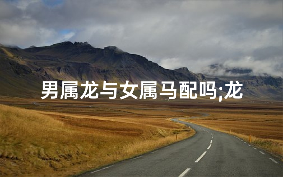 男属龙与女属马配吗;龙马精神,天生一对,龙男马女配吗情深意浓