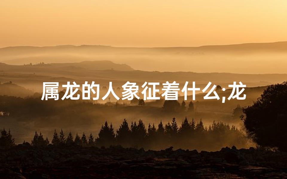 属龙的人象征着什么;龙腾盛世,生肖龙风采独领风骚
