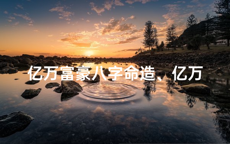 亿万富豪八字命造、亿万富豪八字揭秘:命运轨迹大起底