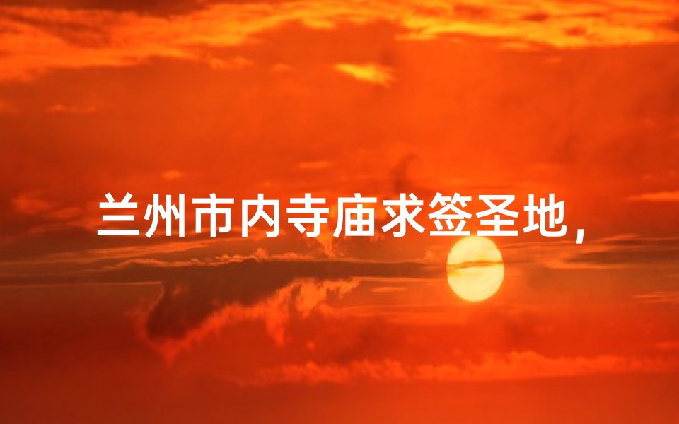 兰州市内寺庙求签圣地,灵验签文指引人生