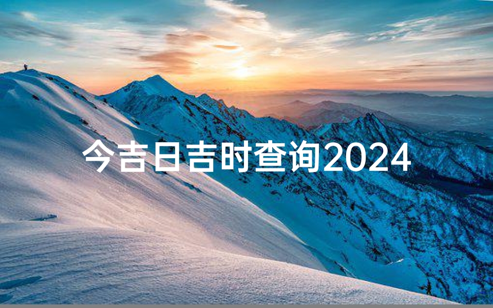 今吉日吉时查询2024、2024今吉日吉时,精准查询指南